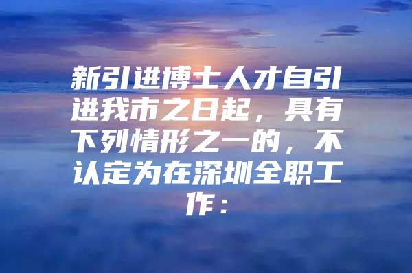 新引进博士人才自引进我市之日起，具有下列情形之一的，不认定为在深圳全职工作：