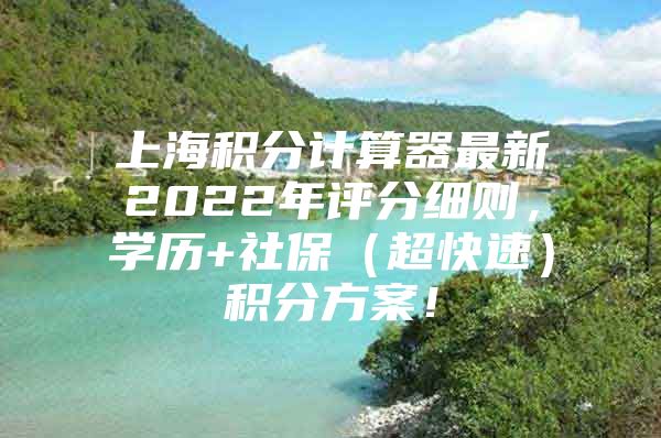 上海积分计算器最新2022年评分细则，学历+社保（超快速）积分方案！