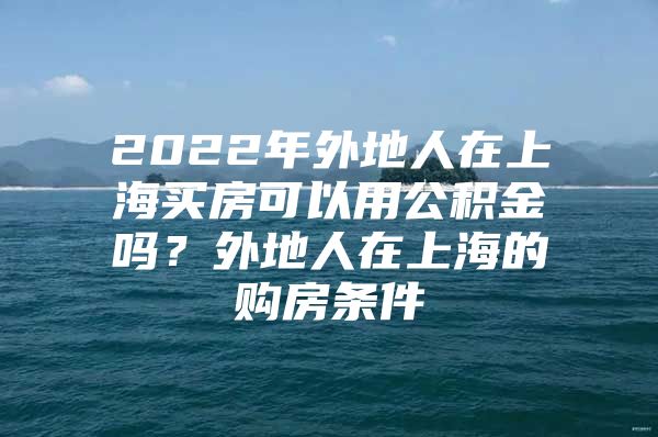 2022年外地人在上海买房可以用公积金吗？外地人在上海的购房条件