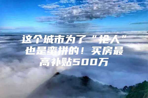 这个城市为了“抢人”也是蛮拼的！买房最高补贴500万