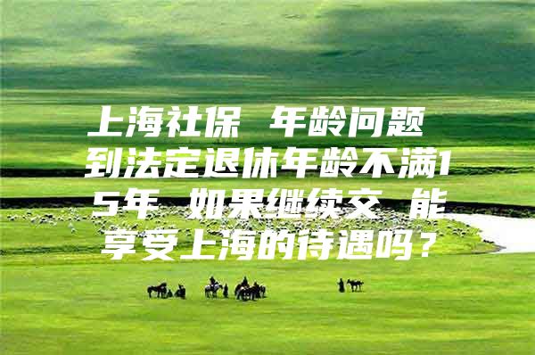 上海社保 年龄问题 到法定退休年龄不满15年 如果继续交 能享受上海的待遇吗？