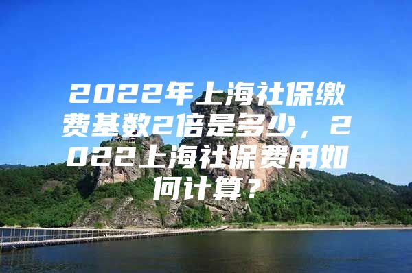 2022年上海社保缴费基数2倍是多少，2022上海社保费用如何计算？