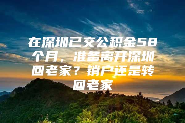 在深圳已交公积金58个月，准备离开深圳回老家？销户还是转回老家