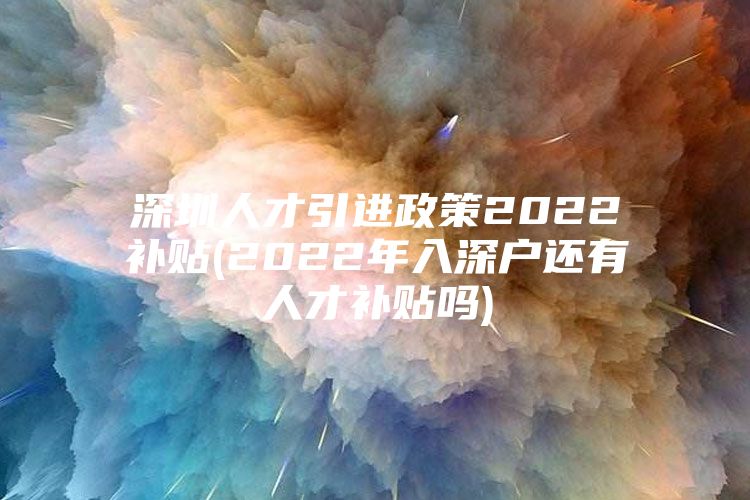 深圳人才引进政策2022补贴(2022年入深户还有人才补贴吗)