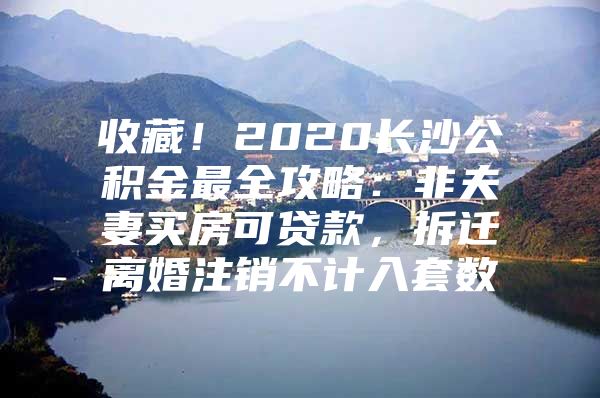 收藏！2020长沙公积金最全攻略：非夫妻买房可贷款，拆迁离婚注销不计入套数