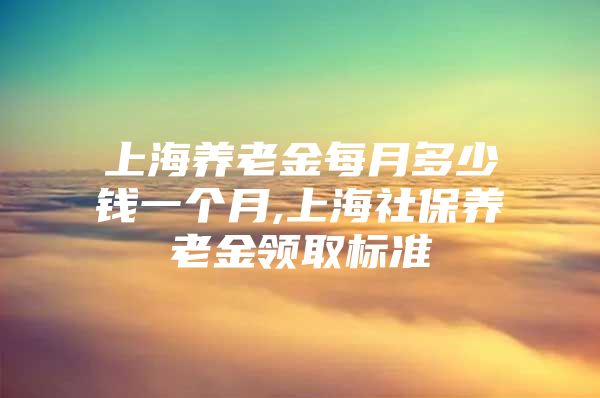 上海养老金每月多少钱一个月,上海社保养老金领取标准