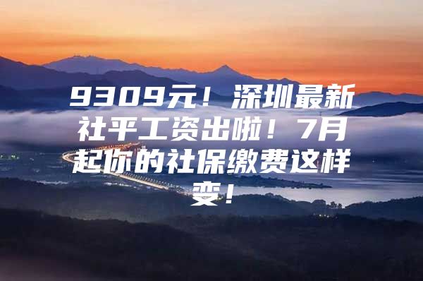 9309元！深圳最新社平工资出啦！7月起你的社保缴费这样变！