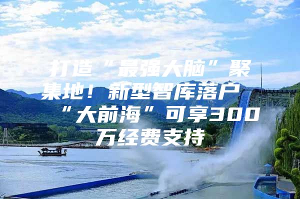 打造“最强大脑”聚集地！新型智库落户“大前海”可享300万经费支持