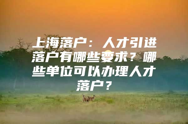 上海落户：人才引进落户有哪些要求？哪些单位可以办理人才落户？