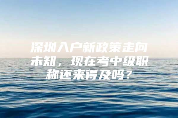 深圳入户新政策走向未知，现在考中级职称还来得及吗？