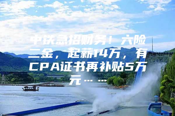 中铁急招财务！六险二金，起薪14万，有CPA证书再补贴5万元……