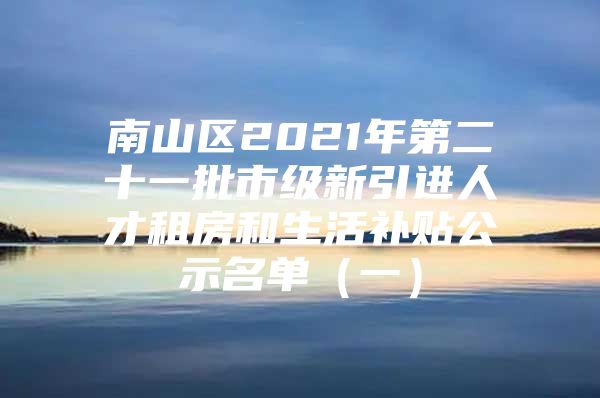 南山区2021年第二十一批市级新引进人才租房和生活补贴公示名单（一）