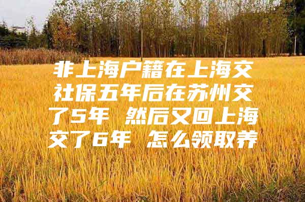 非上海户籍在上海交社保五年后在苏州交了5年 然后又回上海交了6年 怎么领取养