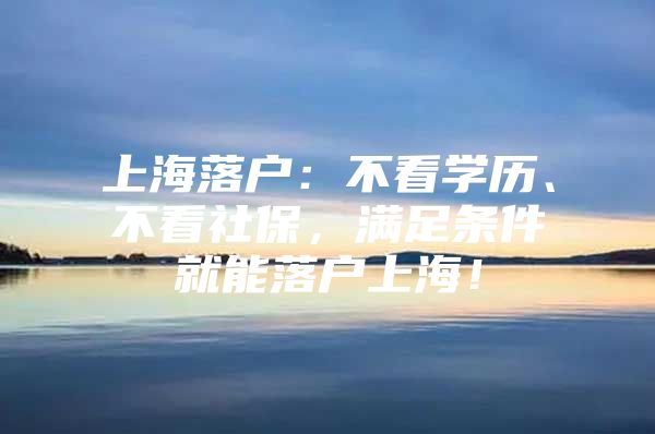 上海落户：不看学历、不看社保，满足条件就能落户上海！