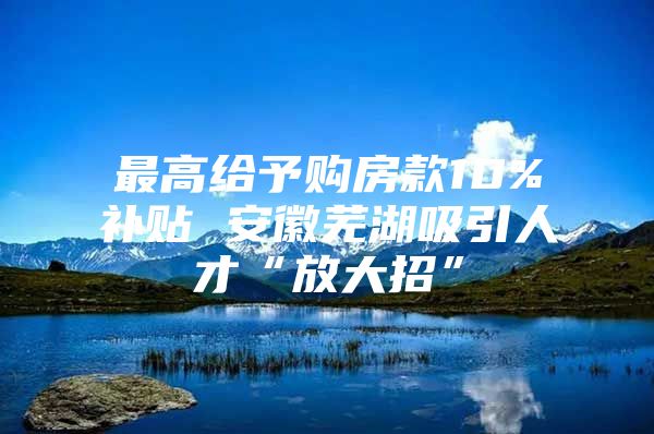 最高给予购房款10%补贴 安徽芜湖吸引人才“放大招”