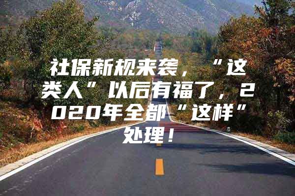 社保新规来袭，“这类人”以后有福了，2020年全都“这样”处理！