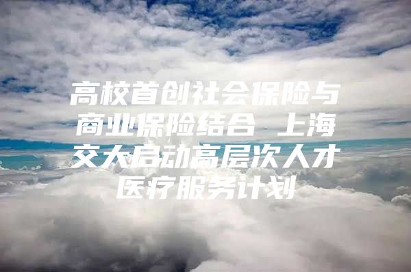 高校首创社会保险与商业保险结合 上海交大启动高层次人才医疗服务计划