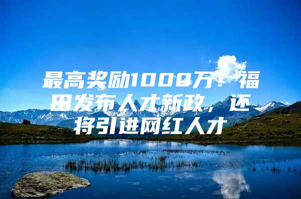 最高奖励1000万！福田发布人才新政，还将引进网红人才