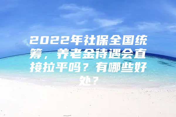 2022年社保全国统筹，养老金待遇会直接拉平吗？有哪些好处？