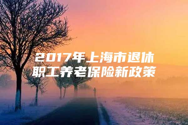 2017年上海市退休职工养老保险新政策