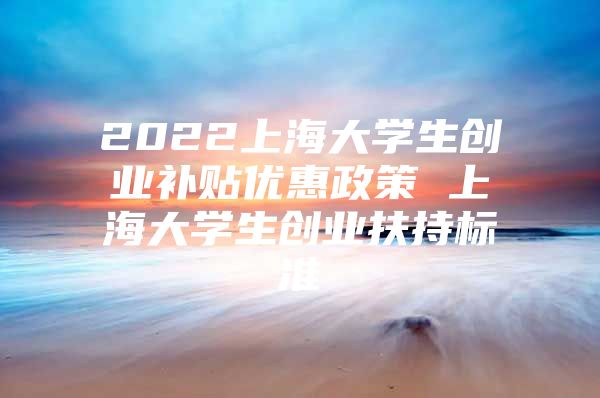 2022上海大学生创业补贴优惠政策 上海大学生创业扶持标准