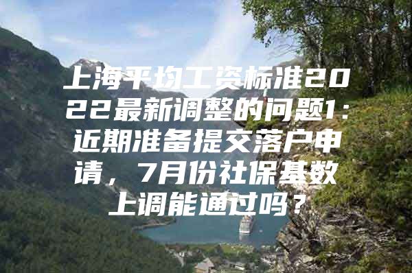 上海平均工资标准2022最新调整的问题1：近期准备提交落户申请，7月份社保基数上调能通过吗？