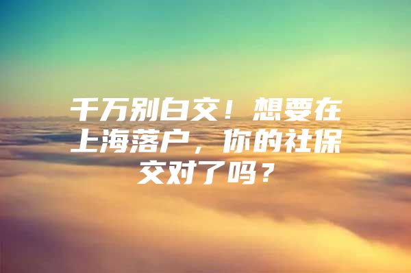 千万别白交！想要在上海落户，你的社保交对了吗？