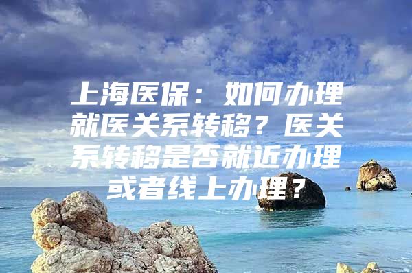 上海医保：如何办理就医关系转移？医关系转移是否就近办理或者线上办理？