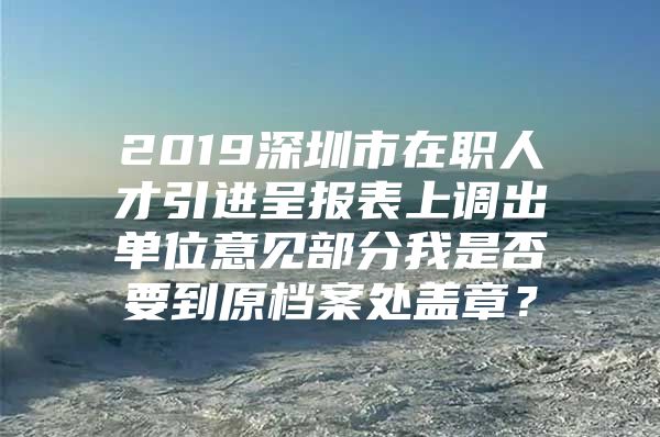 2019深圳市在职人才引进呈报表上调出单位意见部分我是否要到原档案处盖章？