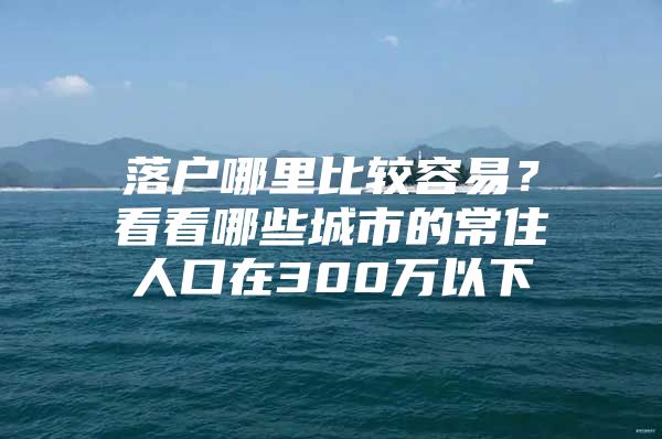 落户哪里比较容易？看看哪些城市的常住人口在300万以下