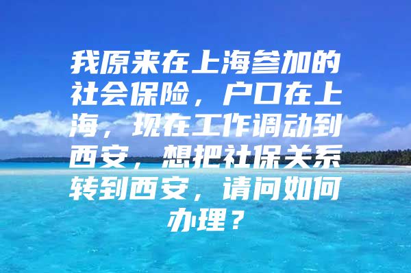 我原来在上海参加的社会保险，户口在上海，现在工作调动到西安，想把社保关系转到西安，请问如何办理？