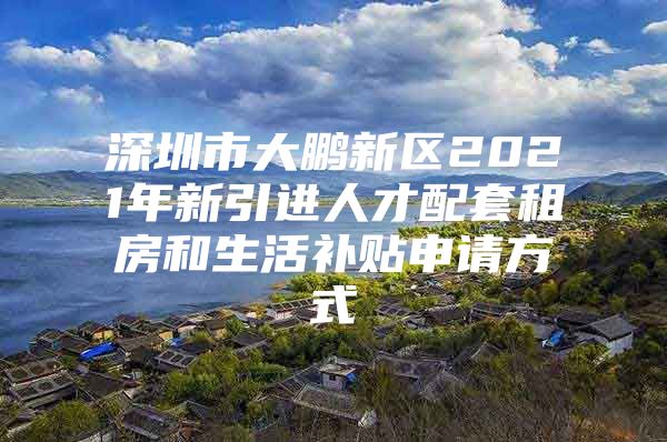 深圳市大鹏新区2021年新引进人才配套租房和生活补贴申请方式