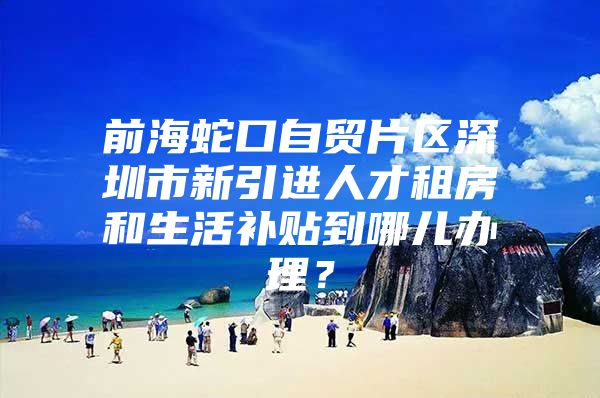 前海蛇口自贸片区深圳市新引进人才租房和生活补贴到哪儿办理？