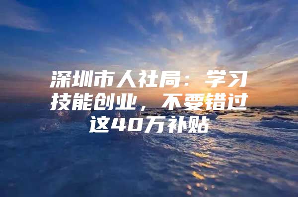 深圳市人社局：学习技能创业，不要错过这40万补贴