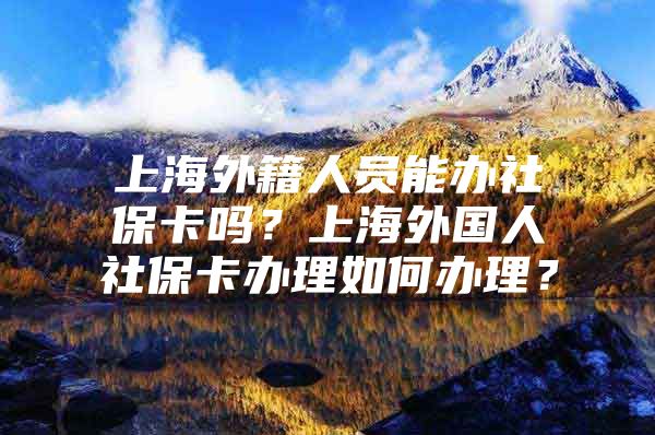 上海外籍人员能办社保卡吗？上海外国人社保卡办理如何办理？