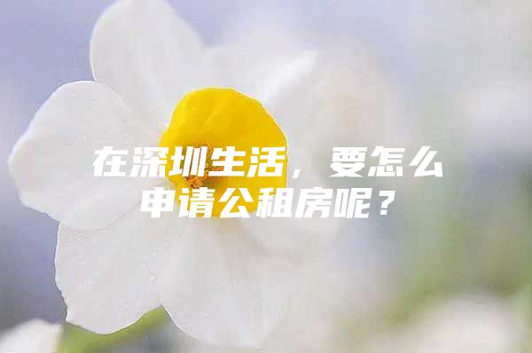 在深圳生活，要怎么申请公租房呢？