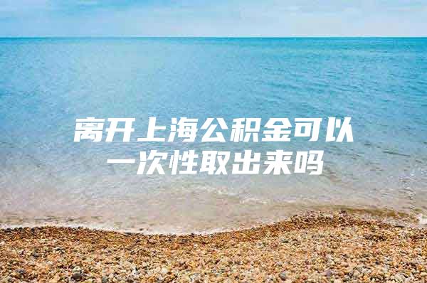 离开上海公积金可以一次性取出来吗