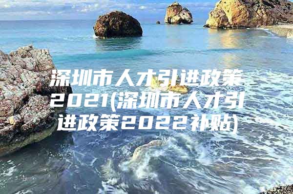 深圳市人才引进政策2021(深圳市人才引进政策2022补贴)