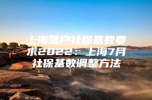 上海落户社保基数要求2022：上海7月社保基数调整方法