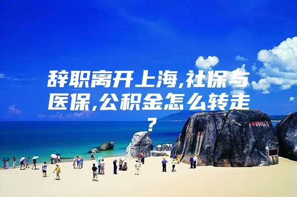 辞职离开上海,社保与医保,公积金怎么转走？