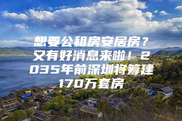 想要公租房安居房？又有好消息来啦！2035年前深圳将筹建170万套房