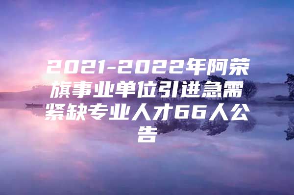 2021-2022年阿荣旗事业单位引进急需紧缺专业人才66人公告