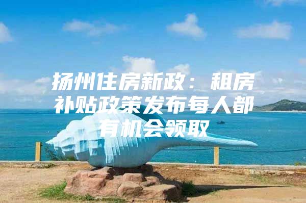 扬州住房新政：租房补贴政策发布每人都有机会领取