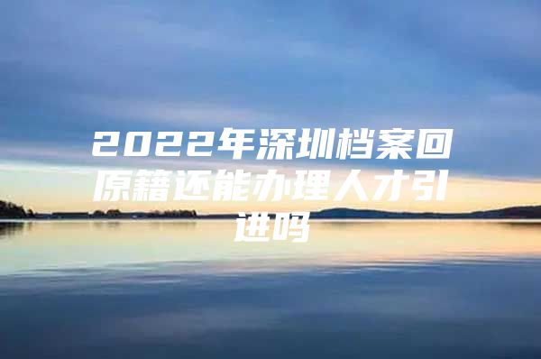 2022年深圳档案回原籍还能办理人才引进吗