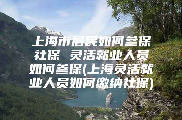 上海市居民如何参保社保 灵活就业人员如何参保(上海灵活就业人员如何缴纳社保)