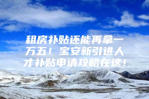 租房补贴还能再拿一万五！宝安新引进人才补贴申请攻略在这！