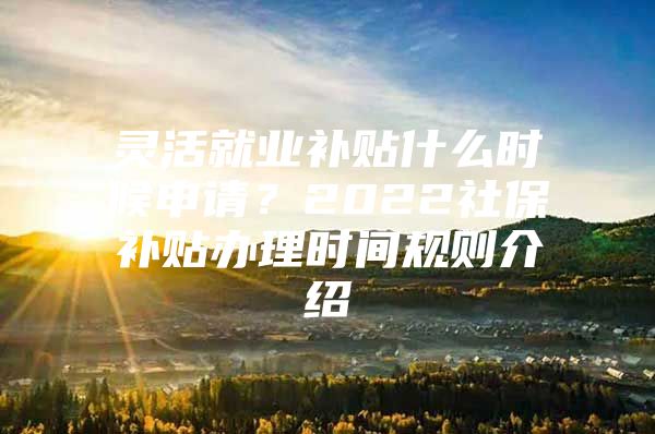 灵活就业补贴什么时候申请？2022社保补贴办理时间规则介绍