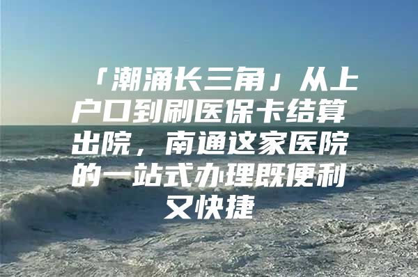 「潮涌长三角」从上户口到刷医保卡结算出院，南通这家医院的一站式办理既便利又快捷