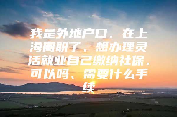 我是外地户口、在上海离职了、想办理灵活就业自己缴纳社保、可以吗、需要什么手续