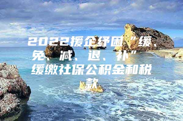 2022援企纾困“缓、免、减、退、补” 缓缴社保公积金和税款